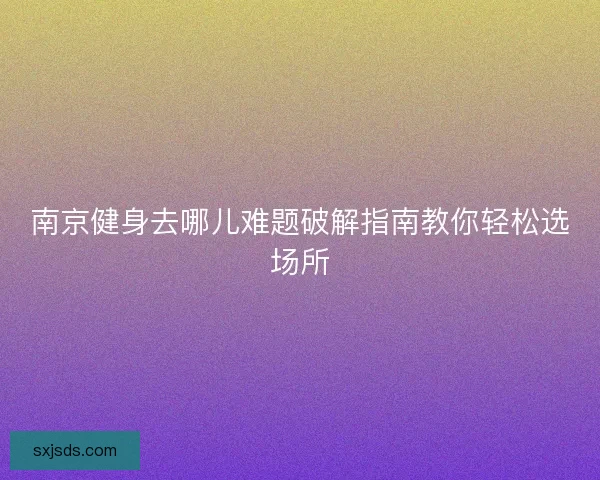 南京健身去哪儿难题破解指南教你轻松选场所