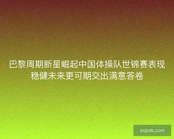 巴黎周期新星崛起中国体操队世锦赛表现稳健未来更可期交出满意答卷